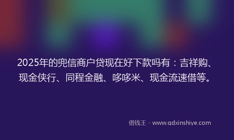 2025年的兜信商户贷现在好下款吗有：吉祥购、现金侠行、同程金融、哆哆米、现金流速借等。