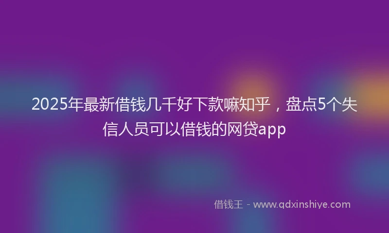 2025年最新借钱几千好下款嘛知乎，盘点5个失信人员可以借钱的网贷app
