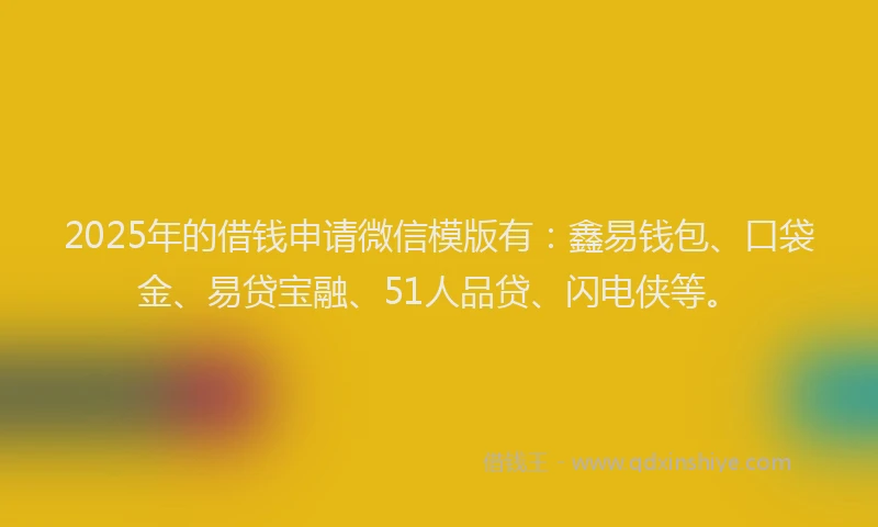 2025年的借钱申请微信模版有：鑫易钱包、口袋金、易贷宝融、51人品贷、闪电侠等。
