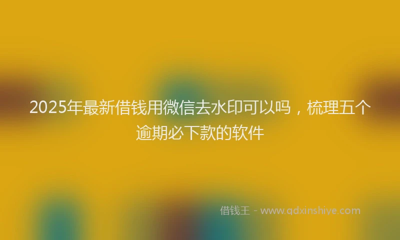 2025年最新借钱用微信去水印可以吗，梳理五个逾期必下款的软件
