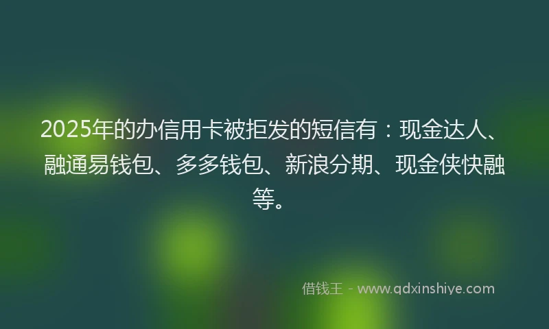 2025年的办信用卡被拒发的短信有：现金达人、融通易钱包、多多钱包、新浪分期、现金侠快融等。