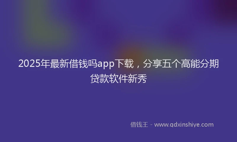 2025年最新借钱吗app下载，分享五个高能分期贷款软件新秀