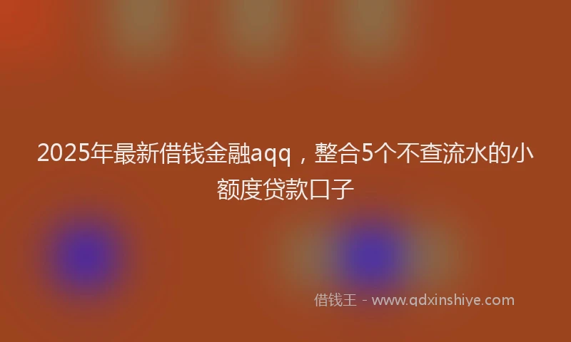 2025年最新借钱金融aqq，整合5个不查流水的小额度贷款口子