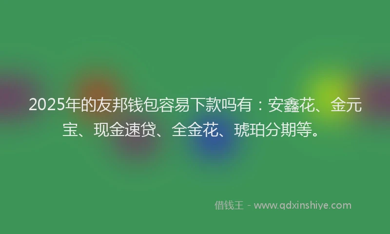 2025年的友邦钱包容易下款吗有：安鑫花、金元宝、现金速贷、全金花、琥珀分期等。