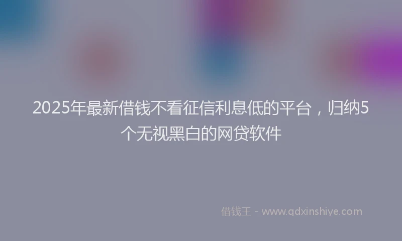 2025年最新借钱不看征信利息低的平台，归纳5个无视黑白的网贷软件