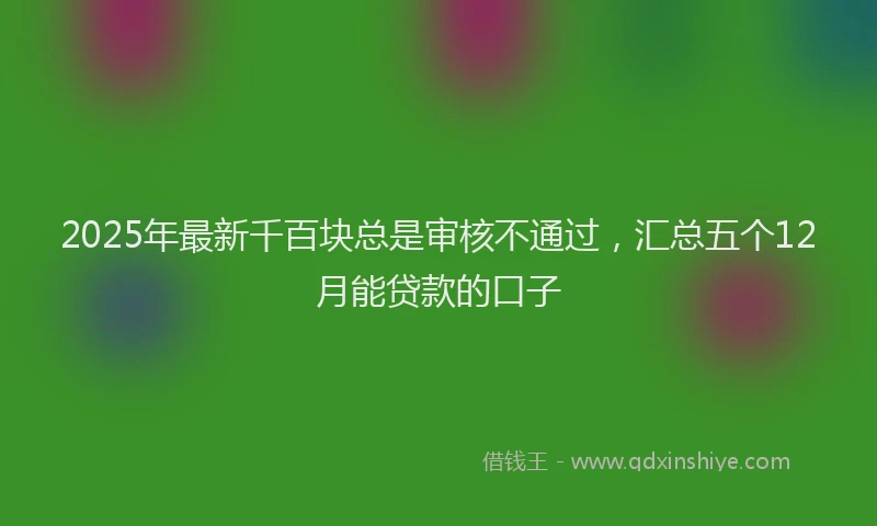 2025年最新千百块总是审核不通过，汇总五个12月能贷款的口子