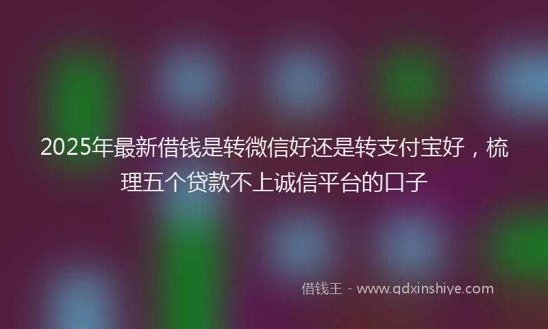 2025年最新借钱是转微信好还是转支付宝好，梳理五个贷款不上诚信平台的口子