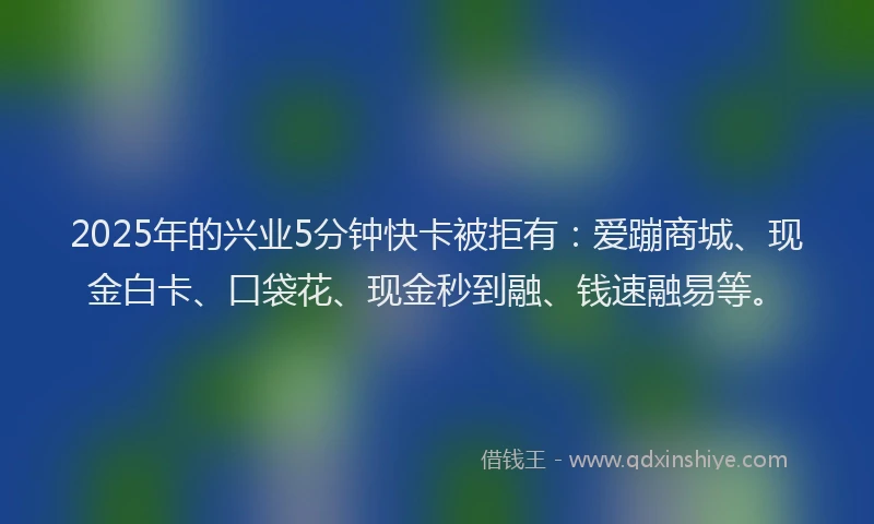 2025年的兴业5分钟快卡被拒有：爱蹦商城、现金白卡、口袋花、现金秒到融、钱速融易等。