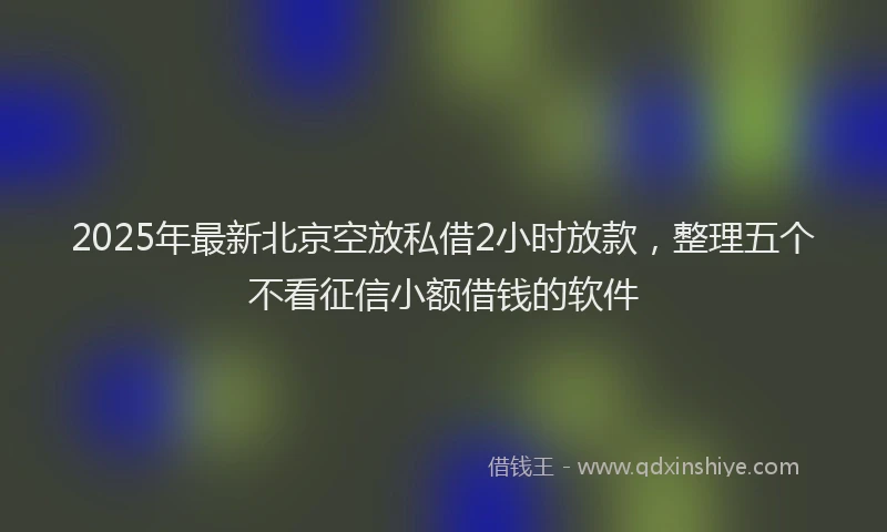 2025年最新北京空放私借2小时放款，整理五个不看征信小额借钱的软件