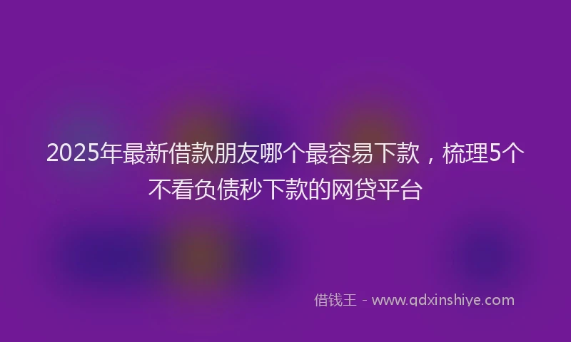 2025年最新借款朋友哪个最容易下款，梳理5个不看负债秒下款的网贷平台