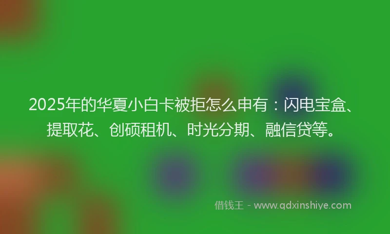 2025年的华夏小白卡被拒怎么申有：闪电宝盒、提取花、创硕租机、时光分期、融信贷等。