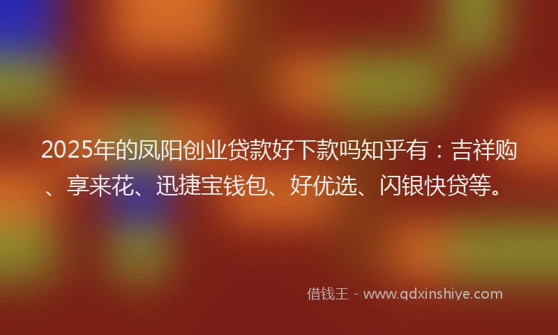 2025年的凤阳创业贷款好下款吗知乎有：吉祥购、享来花、迅捷宝钱包、好优选、闪银快贷等。