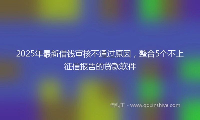 2025年最新借钱审核不通过原因，整合5个不上征信报告的贷款软件