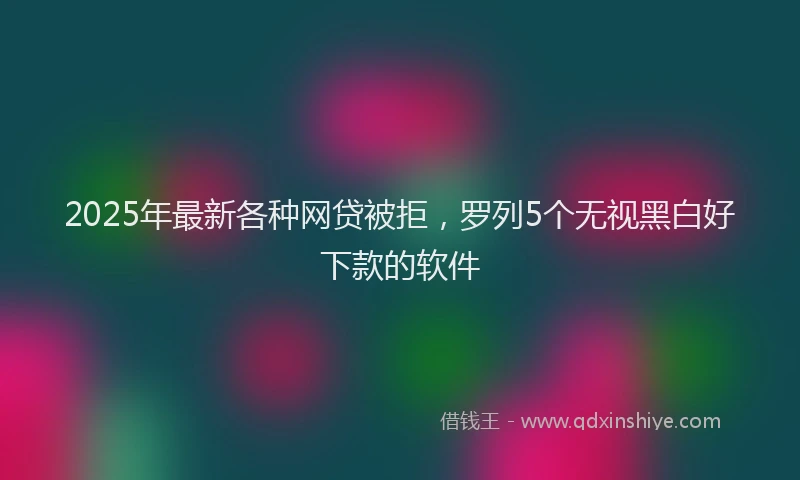 2025年最新各种网贷被拒，罗列5个无视黑白好下款的软件
