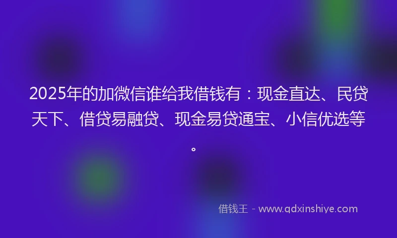 2025年的加微信谁给我借钱有：现金直达、民贷天下、借贷易融贷、现金易贷通宝、小信优选等。