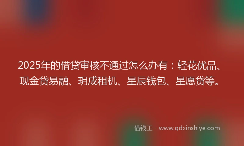 2025年的借贷审核不通过怎么办有：轻花优品、现金贷易融、玥成租机、星辰钱包、星愿贷等。