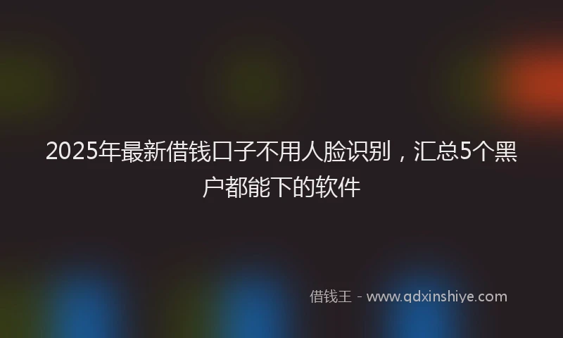 2025年最新借钱口子不用人脸识别，汇总5个黑户都能下的软件