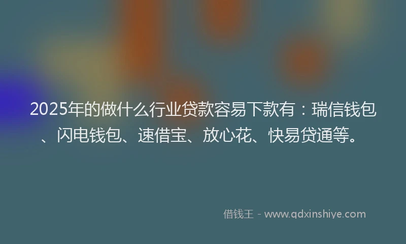 2025年的做什么行业贷款容易下款有：瑞信钱包、闪电钱包、速借宝、放心花、快易贷通等。