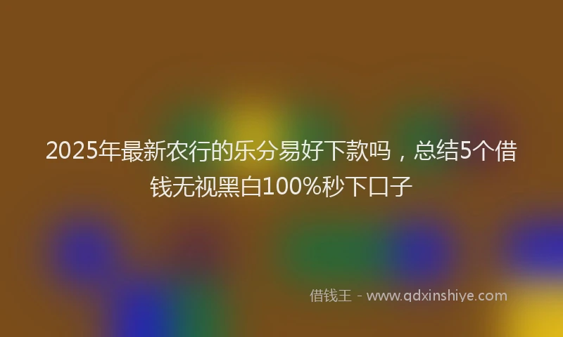 2025年最新农行的乐分易好下款吗，总结5个借钱无视黑白100%秒下口子
