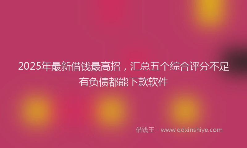 2025年最新借钱最高招，汇总五个综合评分不足有负债都能下款软件