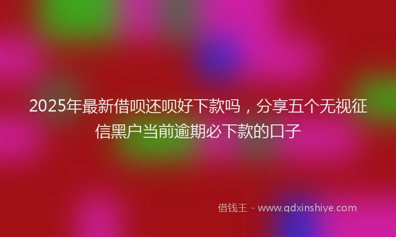 2025年最新借呗还呗好下款吗，分享五个无视征信黑户当前逾期必下款的口子