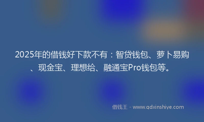 2025年的借钱好下款不有：智贷钱包、萝卜易购、现金宝、理想给、融通宝Pro钱包等。