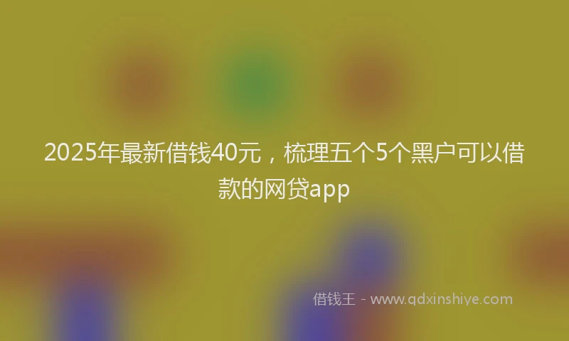 2025年最新借钱40元，梳理五个5个黑户可以借款的网贷app