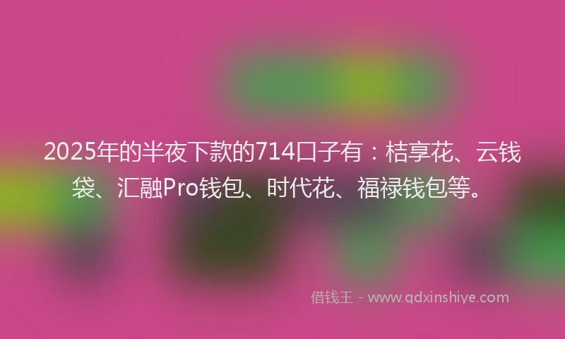 2025年的半夜下款的714口子有：桔享花、云钱袋、汇融Pro钱包、时代花、福禄钱包等。