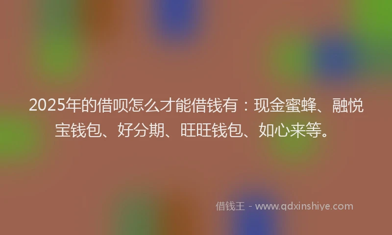 2025年的借呗怎么才能借钱有：现金蜜蜂、融悦宝钱包、好分期、旺旺钱包、如心来等。