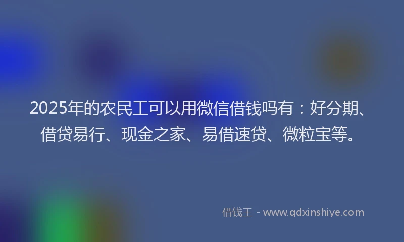 2025年的农民工可以用微信借钱吗有：好分期、借贷易行、现金之家、易借速贷、微粒宝等。