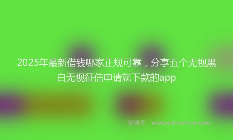 2025年最新借钱哪家正规可靠，分享五个无视黑白无视征信申请就下款的app