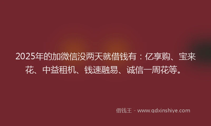 2025年的加微信没两天就借钱有：亿享购、宝来花、中益租机、钱速融易、诚信一周花等。