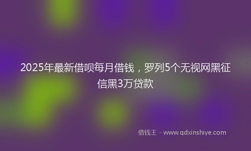 2025年最新借呗每月借钱，罗列5个无视网黑征信黑3万贷款