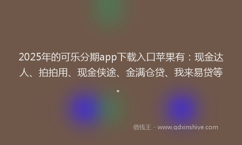 2025年的可乐分期app下载入口苹果有：现金达人、拍拍用、现金侠途、金满仓贷、我来易贷等。