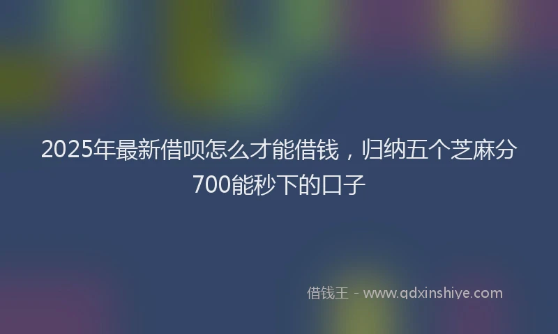 2025年最新借呗怎么才能借钱，归纳五个芝麻分700能秒下的口子