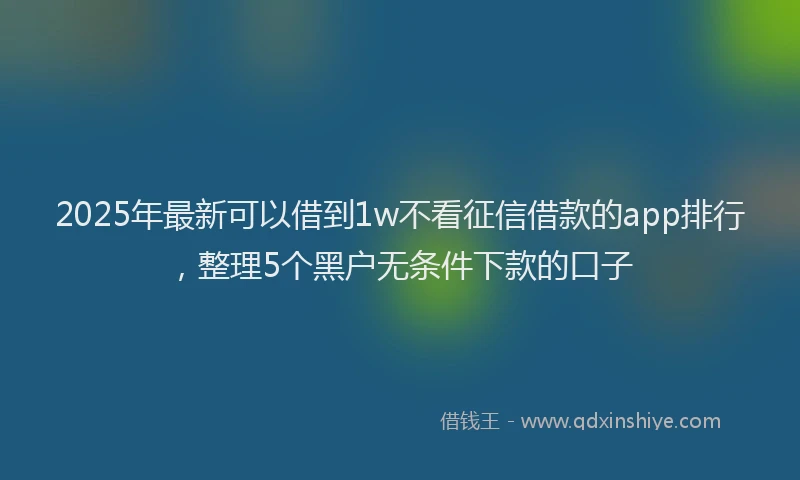 2025年最新可以借到1w不看征信借款的app排行，整理5个黑户无条件下款的口子
