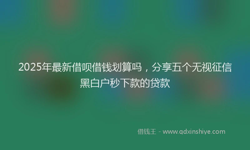 2025年最新借呗借钱划算吗，分享五个无视征信黑白户秒下款的贷款