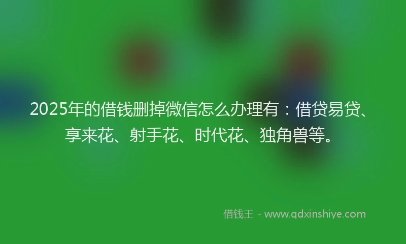 2025年的借钱删掉微信怎么办理有：借贷易贷、享来花、射手花、时代花、独角兽等。