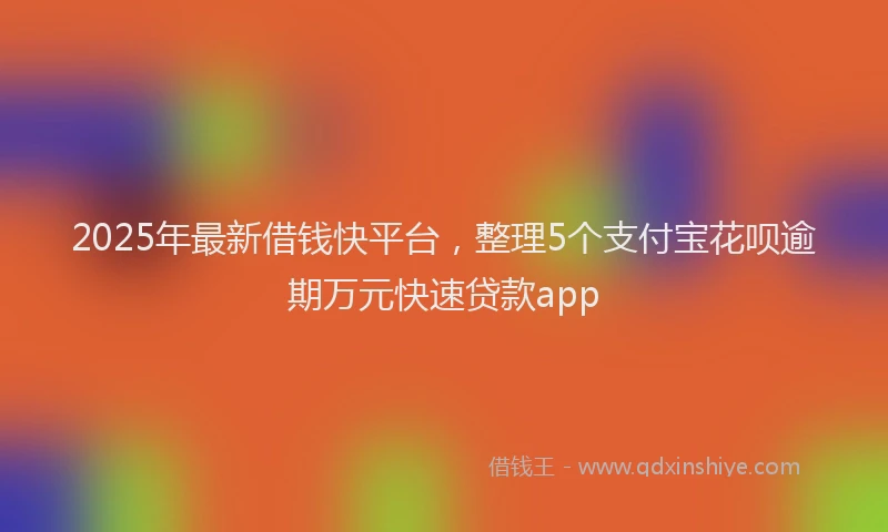 2025年最新借钱快平台，整理5个支付宝花呗逾期万元快速贷款app