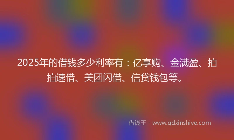 2025年的借钱多少利率有：亿享购、金满盈、拍拍速借、美团闪借、信贷钱包等。