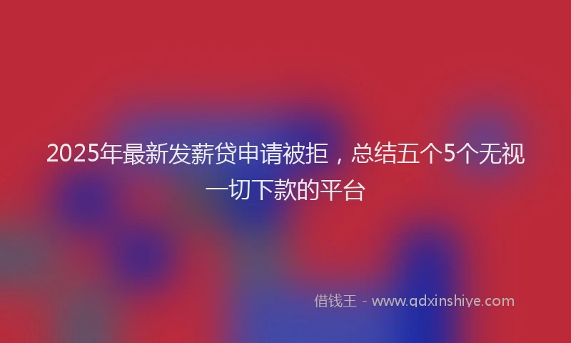 2025年最新发薪贷申请被拒，总结五个5个无视一切下款的平台