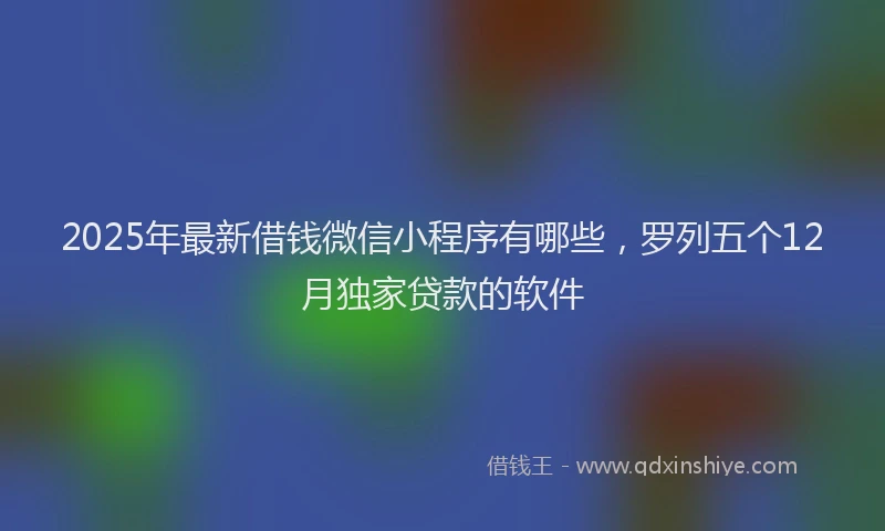 2025年最新借钱微信小程序有哪些，罗列五个12月独家贷款的软件