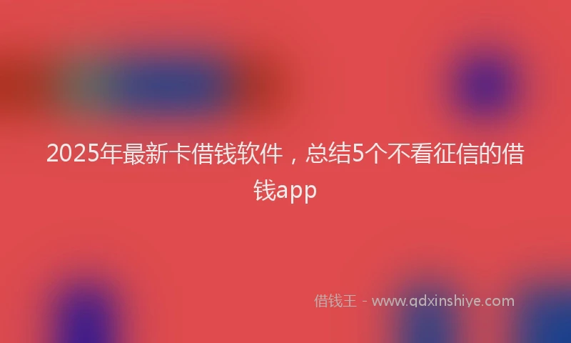 2025年最新卡借钱软件，总结5个不看征信的借钱app