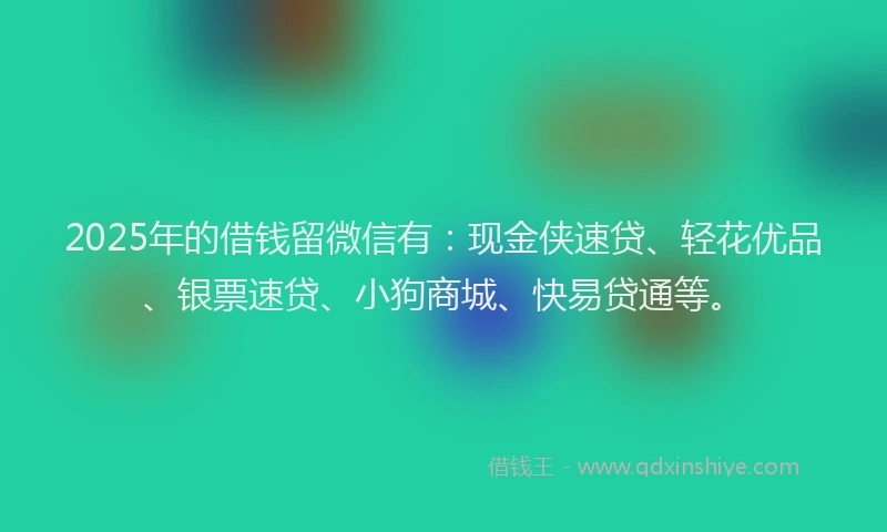 2025年的借钱留微信有：现金侠速贷、轻花优品、银票速贷、小狗商城、快易贷通等。