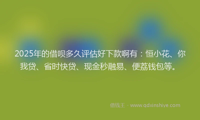 2025年的借呗多久评估好下款啊有：恒小花、你我贷、省时快贷、现金秒融易、便荔钱包等。