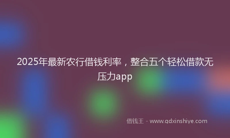 2025年最新农行借钱利率，整合五个轻松借款无压力app