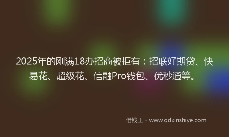 2025年的刚满18办招商被拒有：招联好期贷、快易花、超级花、信融Pro钱包、优秒通等。