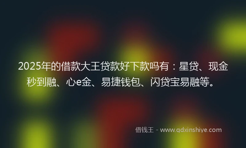 2025年的借款大王贷款好下款吗有：星贷、现金秒到融、心e金、易捷钱包、闪贷宝易融等。