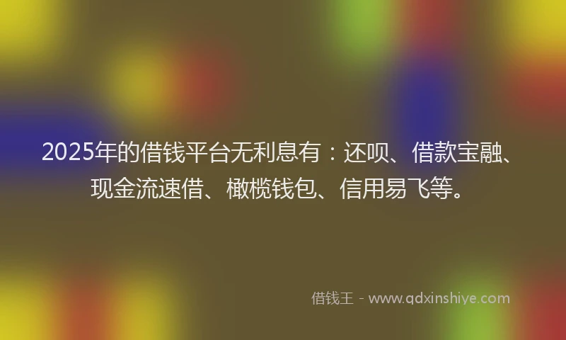 2025年的借钱平台无利息有：还呗、借款宝融、现金流速借、橄榄钱包、信用易飞等。