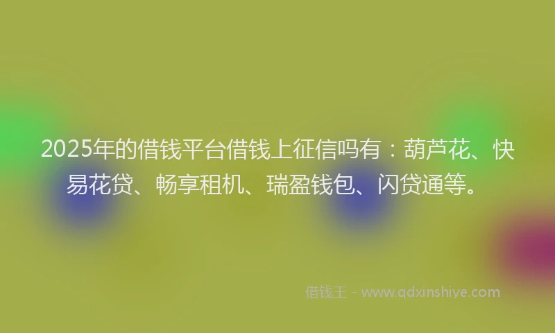 2025年的借钱平台借钱上征信吗有：葫芦花、快易花贷、畅享租机、瑞盈钱包、闪贷通等。